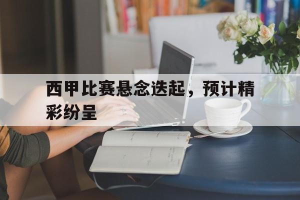 关于西甲比赛悬念迭起，预计精彩纷呈的信息