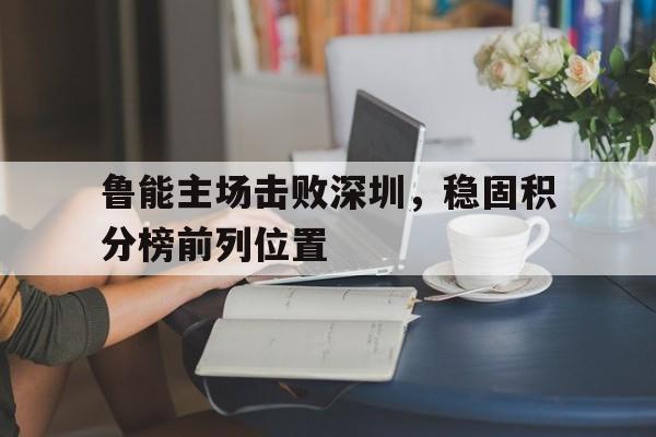 鲁能主场击败深圳，稳固积分榜前列位置的简单介绍
