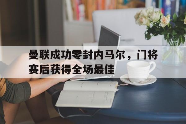 曼联成功零封内马尔，门将赛后获得全场最佳曼联成功零封内马尔,门将赛后获得全场最佳进球