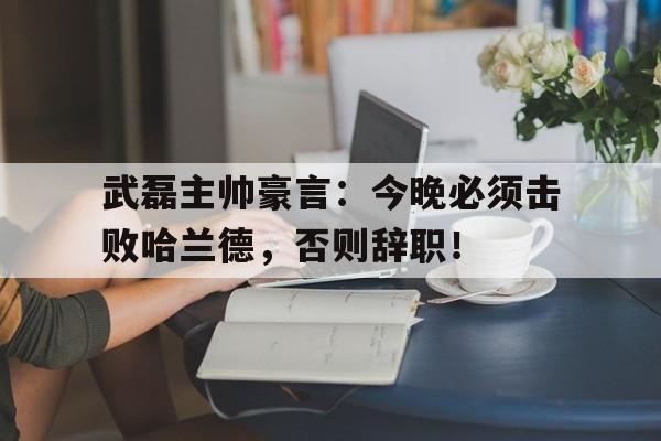 武磊主帅豪言：今晚必须击败哈兰德，否则辞职！