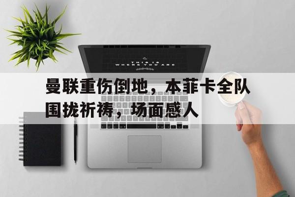 曼联重伤倒地，本菲卡全队围拢祈祷，场面感人梅西在告别巴塞罗那时泪流满面